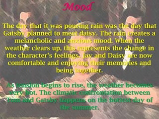 Mood
                        “
The day that it was pouring rain was the day that
Gatsby planned to meet daisy. The rain creates a
    melancholic and anxious mood. When the
 weather clears up, this represents the change in
 the character’s feelings. Jay and Daisy are now
  comfortable and enjoying their memories and
                  being together.

 As tension begins to rise, the weather becomes
  very hot. The climatic confrontation between
 Tom and Gatsby happens on the hottest day of
                   the summer.
 
