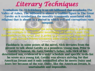 Literary Techniques
 Symbolism: Dr. TJ Eckleburg is an old billboard that overlooks The
Valley of Ashes. The billboard is almost a Godlike figure in The Great
  Gatsby as it symbolizes the morality (commonly associated with
religion) that is absent in a period in which evil and corruptions runs
                                rampant.

 Foreshadowing: throughout the novel, foreshadowing is prevalent.
   One example is the constant mentioning of Gatsby’s pool. This
foreshadows a big event that is going to be associated with that same
       pool. George Wilson ultimately kills Gatsby in his pool.

   Flashback: in some points of the novel, Nick deviates from the
  present to talk about Gatsby as a penniless young man. Prior to
     Gatsby’s funeral, Mr. Gatz, Gatsby’s father, tells Nick of his
determined son, evidenced in a strict schedule and specific to-do list
    he wrote as a young kid. Gatsby was always striving for that
 American Dream and it only intensified after he meets Daisy and
  loses her because of the war. Daisy, like the American Dream, is
                    unattainable and impossible.
 