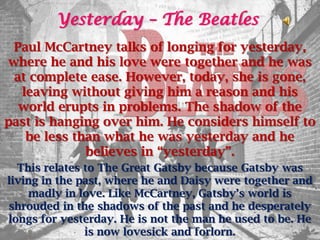 Yesterday – The Beatles
 Paul McCartney talks of longing for yesterday,
where he and his love were together and he was
 at complete ease. However, today, she is gone,
  leaving without giving him a reason and his
  world erupts in problems. The shadow of the
past is hanging over him. He considers himself to
   be less than what he was yesterday and he
             believes in “yesterday”.
  This relates to The Great Gatsby because Gatsby was
living in the past, where he and Daisy were together and
    madly in love. Like McCartney, Gatsby’s world is
shrouded in the shadows of the past and he desperately
longs for yesterday. He is not the man he used to be. He
               is now lovesick and forlorn.
 