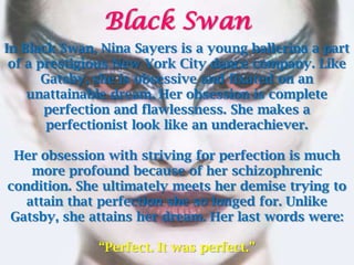 Black Swan
In Black Swan, Nina Sayers is a young ballerina a part
 of a prestigious New York City dance company. Like
       Gatsby, she is obsessive and fixated on an
    unattainable dream. Her obsession is complete
       perfection and flawlessness. She makes a
        perfectionist look like an underachiever.

 Her obsession with striving for perfection is much
    more profound because of her schizophrenic
condition. She ultimately meets her demise trying to
   attain that perfection she so longed for. Unlike
Gatsby, she attains her dream. Her last words were:

              “Perfect. It was perfect.”
 