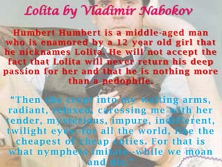 Lolita by Vladimir Nabokov
  Humbert Humbert is a middle -aged man
who is enamored by a 12 year old girl that
he nicknames Lolita. He will not accept the
 fact that Lolita will never return his deep
passion for her and that he is nothing more
              than a pedophile.

  “ T h e n s h e c r e pt i n t o m y w a i t i n g a r m s ,
 r a di a n t , r e l a x e d, c a r e s s i n g m e w i t h h e r
t e n de r , m y s t e r i o u s , i m pu r e , i n di f f e r e n t ,
t w i l i g h t e y e s - - f o r a l l t h e w o r l d, l i ke t h e
    c h e a pe s t o f c h e a p c u t i e s . F o r t h a t i s
 w h a t n y m ph e t s i m i t a t e - - w h i l e w e m o a n
                              a n d di e . ”
 