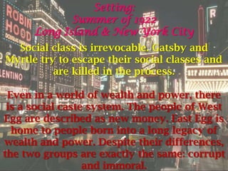 Setting:
             Summer of 1922
      Long Island & New York City
  Social class is irrevocable. Gatsby and
Myrtle try to escape their social classes and
          are killed in the process.

 Even in a world of wealth and power, there
 is a social caste system. The people of West
Egg are described as new money. East Egg is
  home to people born into a long legacy of
wealth and power. Despite their differences,
the two groups are exactly the same: corrupt
                  and immoral.
 
