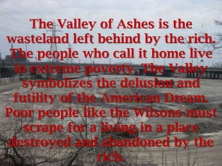 The Valley of Ashes is the
wasteland left behind by the rich.
 The people who call it home live
  in extreme poverty. The Valley
   symbolizes the delusion and
 futility of the American Dream.
Poor people like the Wilsons must
    scrape for a living in a place
destroyed and abandoned by the
                rich.
 