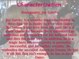 Characterization
            Protagonist: Jay Gatsby

  Jay Gatsby is a wealthy man who resides in
    West Egg. He is madly in love with Daisy
  Buchanan, a lost love from his past. He is a
  static character because he is introduced as
 ambitious and lovesick over his beloved Daisy
   and dies the same way. In addition, he is a
     tragic hero because Gatsby is powerful,
      successful, and incredibly wealthy. He
embodies the so-called American Dream. He has
   it all, but that isn’t enough, he has to have
                        Daisy.
 