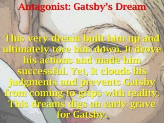 Antagonist: Gatsby’s Dream


This very dream built him up and
ultimately tore him down. It drove
     his actions and made him
    successful. Yet, it clouds his
 judgments and prevents Gatsby
from coming to grips with reality.
 This dreams digs an early grave
             for Gatsby.
 
