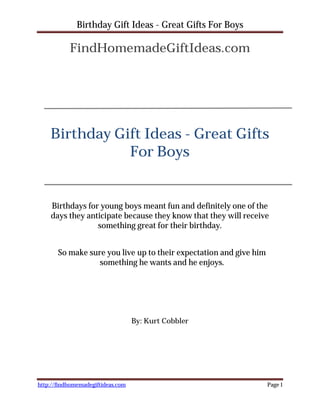 Birthday Gift Ideas - Great Gifts For Boys

           FindHomemadeGiftIdeas.com




    Birthday Gift Ideas - Great Gifts
               For Boys


    Birthdays for young boys meant fun and definitely one of the
    days they anticipate because they know that they will receive
                 something great for their birthday.


       So make sure you live up to their expectation and give him
                  something he wants and he enjoys.




                                   By: Kurt Cobbler




http://findhomemadegiftideas.com                                    Page 1
 