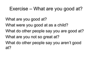 Exercise – What are you good at?
What are you good at?
What were you good at as a child?
What do other people say you are good at?
What are you not so great at?
What do other people say you aren’t good
at?
 