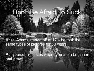 Don’t Be Afraid To Suck
Ansel Adams started off at 17 – he took the
same types of pictures for 60 years
Put yourself in places where you are a beginner
and grow
 