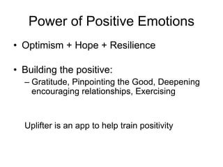 Power of Positive Emotions
• Optimism + Hope + Resilience
• Building the positive:
– Gratitude, Pinpointing the Good, Deepening
encouraging relationships, Exercising
Uplifter is an app to help train positivity
 