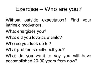 Exercise – Who are you?
Without outside expectation? Find your
intrinsic motivators.
What energizes you?
What did you love as a child?
Who do you look up to?
What problems really pull you?
What do you want to say you will have
accomplished 20-30 years from now?
 