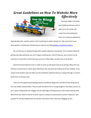 Great Guidelines on How To Website More
                                 Effectively
                                                                                Running a blog is a fantastic

                                                                            way of getting what you wish to

                                                                            state out to the world, and

                                                                            create tiny money doing this.

                                                                            There are numerous approaches

of going about this, and this article is full of useful tips to obtain started out. Take some time to see

these pointers, and discover the best way to improve your blog database marketing solutions.


    Be sure that you're reading through other people's blog sites consistently. This is a great method of

getting new ideas whenever you can't imagine anything new. A lot of instances, your content can be

reactions to much other content that you just see on other blogs. Usually, this can be perfect.


    Spend time learning how to sell. In order to come up with good revenue by writing a blog, then you

will have to know how to market place effectively, then sell points by making use of your website. If you

require some product sales aid, there are lots of fantastic websites that you could go through, or several

books that can help you out.


    There are many good operating blog systems provided by Blog writer and Word Press being one of

the most widely used providers. They are both wonderful free of charge programs that allow a person to

put in place a blog totally free. Blogger has the advantage of letting business information whereas with

Word Press you need to improve to some superior company to post business content. Allow your own

purpose for writing a blog become the perfect information when selecting a blogging service.
 