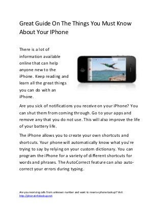 Are you receiving calls from unknown number and want to reverse phone lookup? Visit
http://phoneinfolookup.net
Great Guide On The Things You Must Know
About Your IPhone
There is a lot of
information available
online that can help
anyone new to the
iPhone. Keep reading and
learn all the great things
you can do with an
iPhone.
Are you sick of notifications you receive on your iPhone? You
can shut them from coming through. Go to your apps and
remove any that you do not use. This will also improve the life
of your battery life.
The iPhone allows you to create your own shortcuts and
shortcuts. Your phone will automatically know what you're
trying to say by relying on your custom dictionary. You can
program the iPhone for a variety of different shortcuts for
words and phrases. The AutoCorrect feature can also auto-
correct your errors during typing.
 