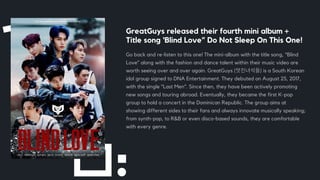 GreatGuys released their fourth mini album +
Title song ‘Blind Love” Do Not Sleep On This One!
Go back and re-listen to this one! The mini-album with the title song, “Blind
Love” along with the fashion and dance talent within their music video are
worth seeing over and over again. GreatGuys (멋진녀석들) is a South Korean
idol group signed to DNA Entertainment. They debuted on August 25, 2017,
with the single “Last Men”. Since then, they have been actively promoting
new songs and touring abroad. Eventually, they became the first K-pop
group to hold a concert in the Dominican Republic. The group aims at
showing different sides to their fans and always innovate musically speaking;
from synth-pop, to R&B or even disco-based sounds, they are comfortable
with every genre.
 