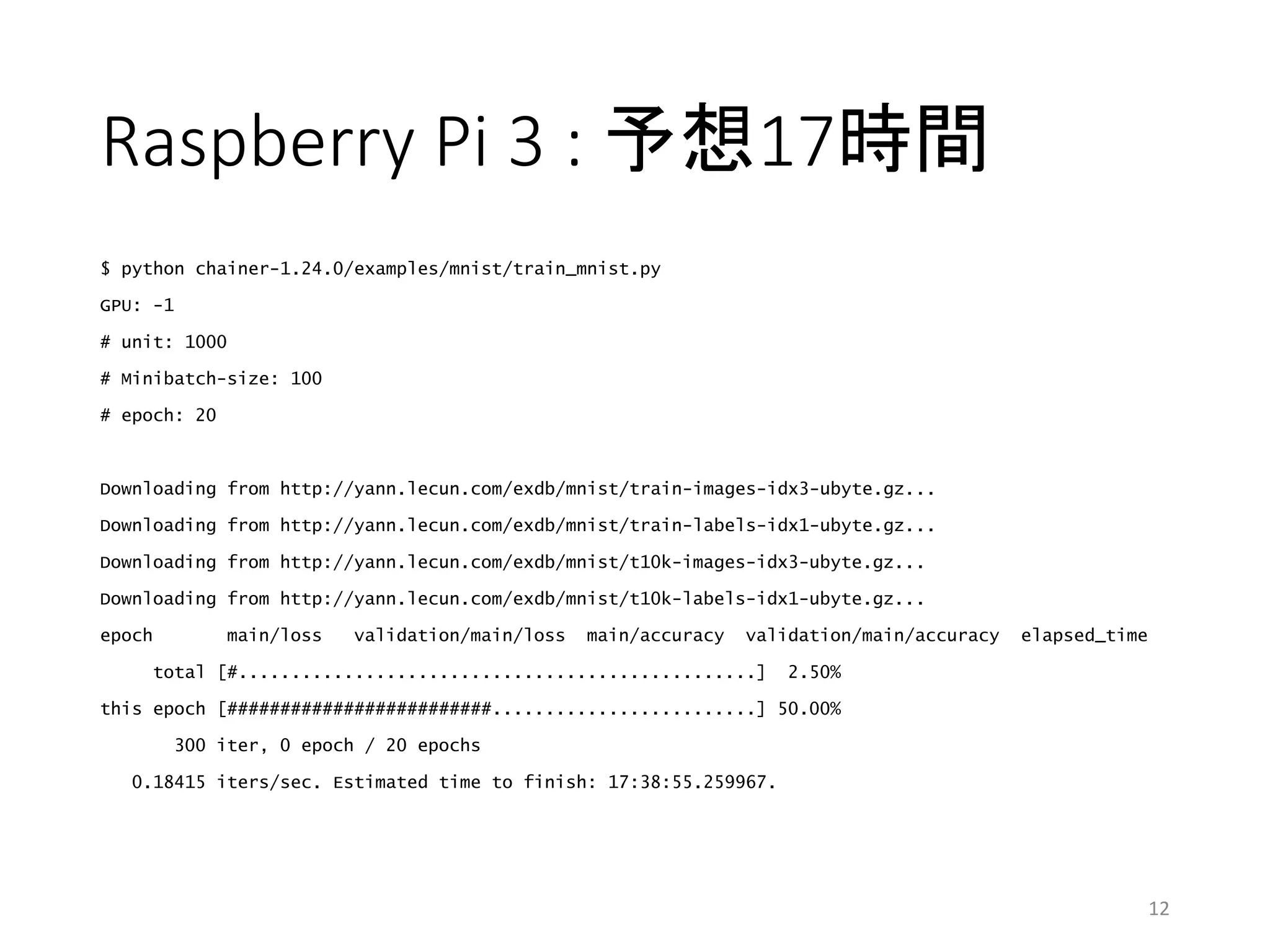 Raspberry Pi 3 : 予想17時間
$ python chainer-1.24.0/examples/mnist/train_mnist.py
GPU: -1
# unit: 1000
# Minibatch-size: 100
# epoch: 20
Downloading from http://yann.lecun.com/exdb/mnist/train-images-idx3-ubyte.gz...
Downloading from http://yann.lecun.com/exdb/mnist/train-labels-idx1-ubyte.gz...
Downloading from http://yann.lecun.com/exdb/mnist/t10k-images-idx3-ubyte.gz...
Downloading from http://yann.lecun.com/exdb/mnist/t10k-labels-idx1-ubyte.gz...
epoch main/loss validation/main/loss main/accuracy validation/main/accuracy elapsed_time
total [#.................................................] 2.50%
this epoch [#########################.........................] 50.00%
300 iter, 0 epoch / 20 epochs
0.18415 iters/sec. Estimated time to finish: 17:38:55.259967.
12
 