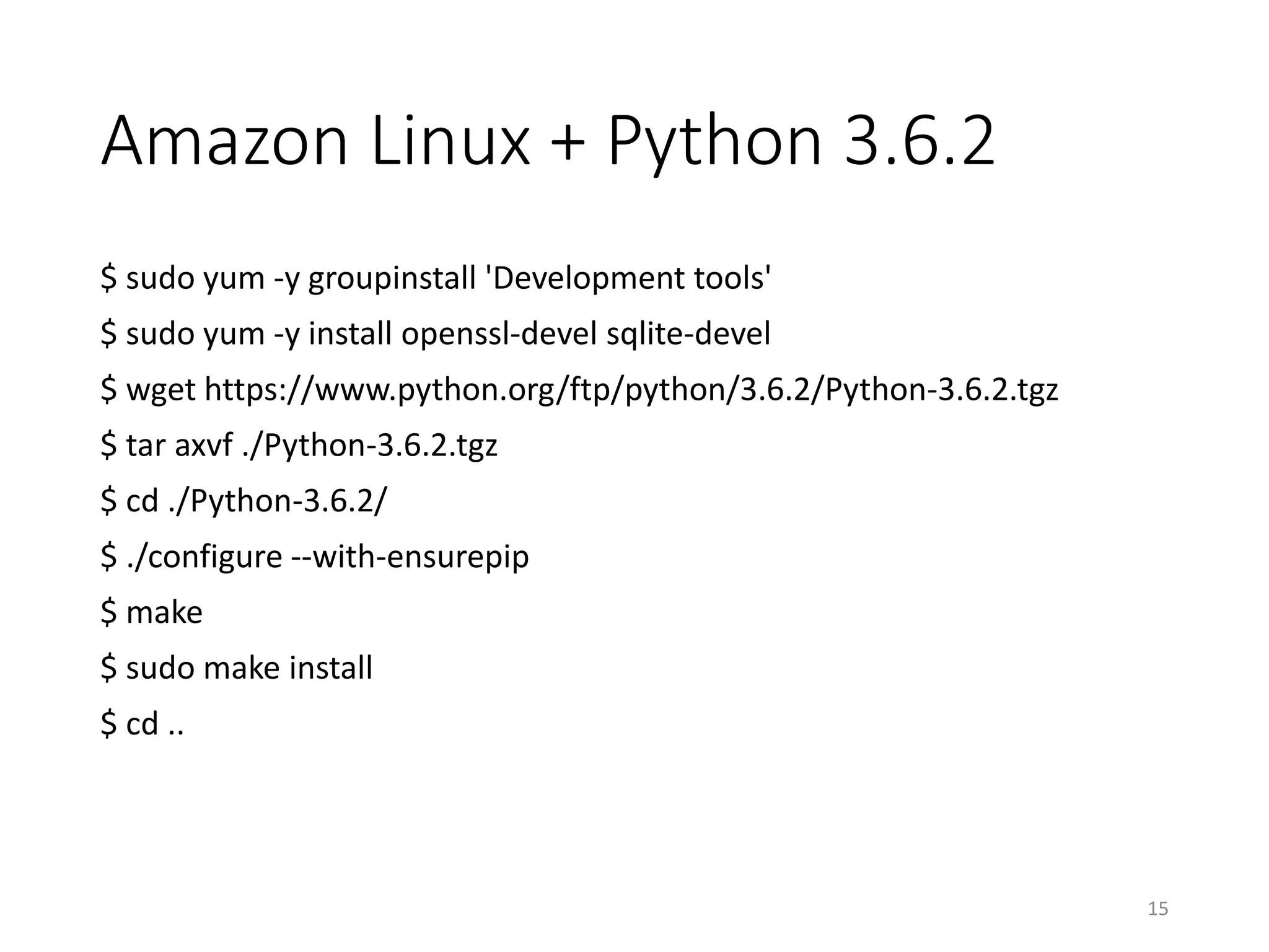 Amazon Linux + Python 3.6.2
$ sudo yum -y groupinstall 'Development tools'
$ sudo yum -y install openssl-devel sqlite-devel
$ wget https://www.python.org/ftp/python/3.6.2/Python-3.6.2.tgz
$ tar axvf ./Python-3.6.2.tgz
$ cd ./Python-3.6.2/
$ ./configure --with-ensurepip
$ make
$ sudo make install
$ cd ..
15
 