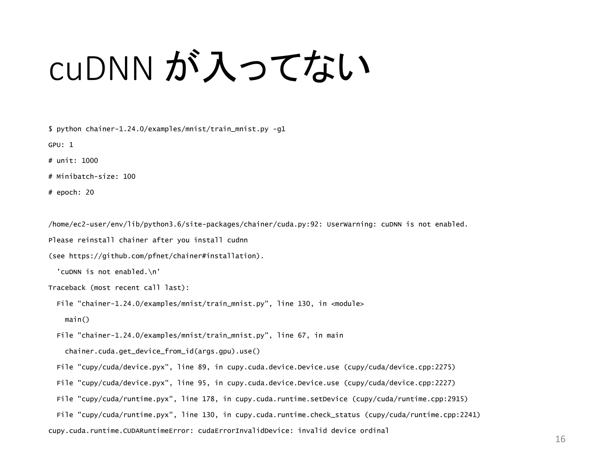 cuDNN が入ってない
$ python chainer-1.24.0/examples/mnist/train_mnist.py -g1
GPU: 1
# unit: 1000
# Minibatch-size: 100
# epoch: 20
/home/ec2-user/env/lib/python3.6/site-packages/chainer/cuda.py:92: UserWarning: cuDNN is not enabled.
Please reinstall chainer after you install cudnn
(see https://github.com/pfnet/chainer#installation).
'cuDNN is not enabled.n'
Traceback (most recent call last):
File "chainer-1.24.0/examples/mnist/train_mnist.py", line 130, in <module>
main()
File "chainer-1.24.0/examples/mnist/train_mnist.py", line 67, in main
chainer.cuda.get_device_from_id(args.gpu).use()
File "cupy/cuda/device.pyx", line 89, in cupy.cuda.device.Device.use (cupy/cuda/device.cpp:2275)
File "cupy/cuda/device.pyx", line 95, in cupy.cuda.device.Device.use (cupy/cuda/device.cpp:2227)
File "cupy/cuda/runtime.pyx", line 178, in cupy.cuda.runtime.setDevice (cupy/cuda/runtime.cpp:2915)
File "cupy/cuda/runtime.pyx", line 130, in cupy.cuda.runtime.check_status (cupy/cuda/runtime.cpp:2241)
cupy.cuda.runtime.CUDARuntimeError: cudaErrorInvalidDevice: invalid device ordinal
16
 
