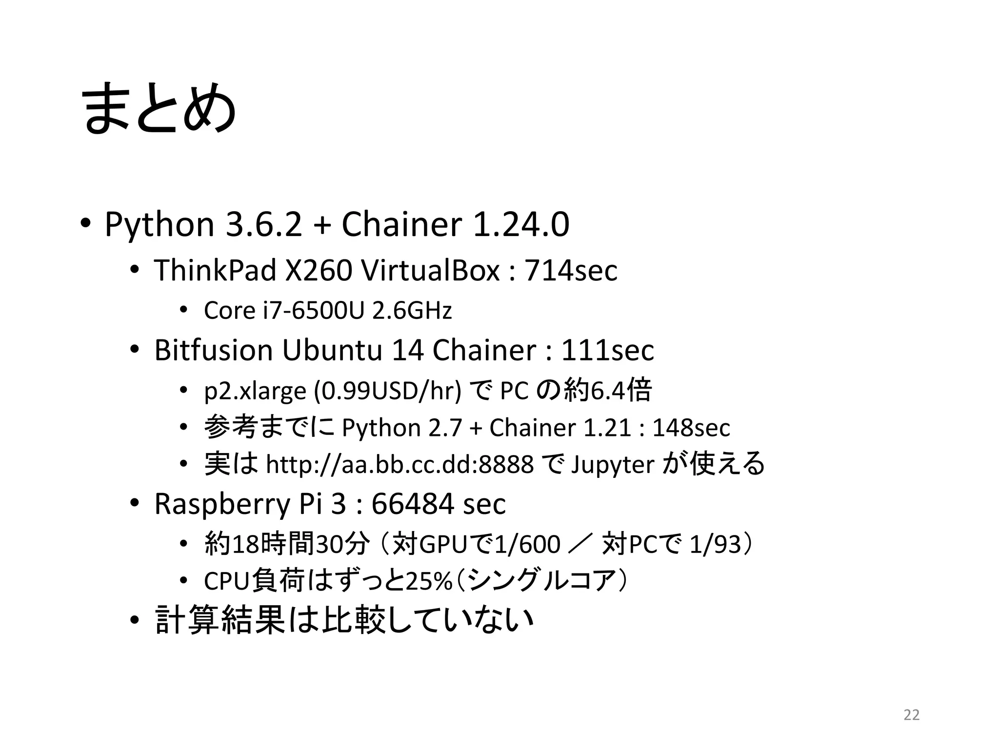 まとめ
• Python 3.6.2 + Chainer 1.24.0
• ThinkPad X260 VirtualBox : 714sec
• Core i7-6500U 2.6GHz
• Bitfusion Ubuntu 14 Chainer : 111sec
• p2.xlarge (0.99USD/hr) で PC の約6.4倍
• 参考までに Python 2.7 + Chainer 1.21 : 148sec
• 実は http://aa.bb.cc.dd:8888 で Jupyter が使える
• Raspberry Pi 3 : 66484 sec
• 約18時間30分 （対GPUで1/600 ／ 対PCで 1/93）
• CPU負荷はずっと25%（シングルコア）
• 計算結果は比較していない
22
 