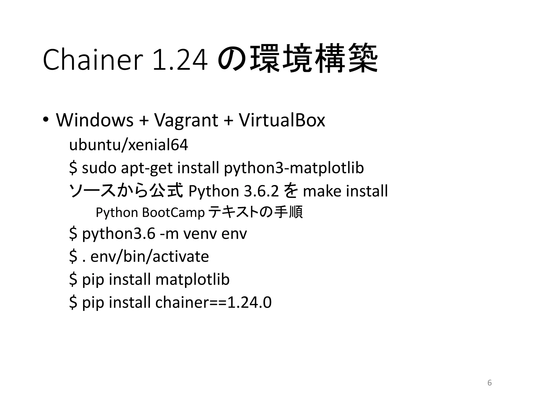 Chainer 1.24 の環境構築
• Windows + Vagrant + VirtualBox
ubuntu/xenial64
$ sudo apt-get install python3-matplotlib
ソースから公式 Python 3.6.2 を make install
Python BootCamp テキストの手順
$ python3.6 -m venv env
$ . env/bin/activate
$ pip install matplotlib
$ pip install chainer==1.24.0
6
 