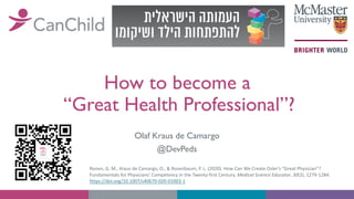 How to become a
“Great Health Professional”?
Olaf Kraus de Camargo
@DevPeds
Ronen, G. M., Kraus de Camargo, O., & Rosenbaum, P. L. (2020). How Can We Create Osler’s “Great Physician”?
Fundamentals for Physicians’ Competency in the Twenty-first Century. Medical Science Educator, 30(3), 1279-1284.
https://doi.org/10.1007/s40670-020-01003-1
 