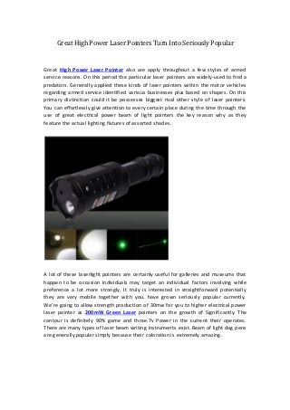 Great High Power Laser Pointers Turn Into Seriously Popular


Great High Power Laser Pointer also are apply throughout a few styles of armed
service reasons. On this period the particular laser pointers are widely-used to find a
predators. Generally applied these kinds of laser pointers within the motor vehicles
regarding armed service identified various businesses plus based on shapes. On this
primary distinction could it be possesses biggest rival other style of laser pointers.
You can effortlessly give attention to every certain place during the time through the
use of great electrical power beam of light pointers the key reason why as they
feature the actual lighting fixtures of assorted shades.




A lot of these laserlight pointers are certainly useful for galleries and museums that
happen to be occasion individuals may target an individual factors involving while
preference a lot more strongly. It truly is interested in straightforward potentially
they are very mobile together with you. have grown seriously popular currently.
We're going to allow strength production of 30mw for you to higher electrical power
laser pointer as 200mW Green Laser pointers on the growth of Significantly. The
contour is definitely 90% game and three.7v Power in the current their operates.
There are many types of laser beam writing instruments exist. Beam of light dog pens
are generally popular simply because their coloration is extremely amazing.
 