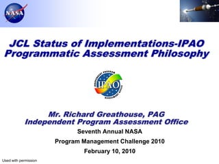 JCL Status of Implementations-IPAO
Programmatic Assessment Philosophy




                 Mr. Richard Greathouse, PAG
            Independent Program Assessment Office
                             Seventh Annual NASA
                       Program Management Challenge 2010
                               February 10, 2010
Used with permission               NASA Internal Use Only
                                                            Page 1
 