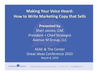 Making	
  Your	
  Voice	
  Heard:	
  
How	
  to	
  Write	
  Marke5ng	
  Copy	
  that	
  Sells	
  	
  

                   Presented	
  by	
  
                 Sheri	
  Jacobs,	
  CAE	
  
            President	
  +	
  Chief	
  Strategist	
  
              Avenue	
  M	
  Group,	
  LLC	
  

               ASAE	
  &	
  The	
  Center	
  
           Great	
  Ideas	
  Conference	
  2010	
  
                       March	
  8,	
  2010	
  
 