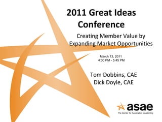 2011 Great Ideas Conference Creating Member Value by Expanding Market Opportunities March 13, 2011 4:30 PM - 5:45 PM Tom Dobbins, CAE Dick Doyle, CAE 