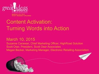 Content Activation:
Turning Words into Action
March 10, 2015
Suzanne Carawan, Chief Marketing Officer, HighRoad Solution
Scott Oser, President, Scott Oser Associates
Megan Becker, Marketing Manager, Electronic Retailing Association
 