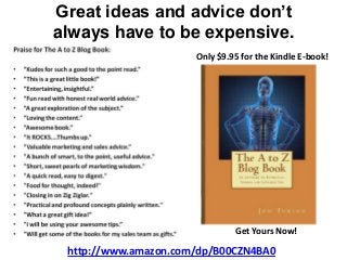 Great ideas and advice don’t
always have to be expensive.
http://www.amazon.com/dp/B00CZN4BA0
Only $9.95 for the Kindle E-book!
Get Yours Now!
 