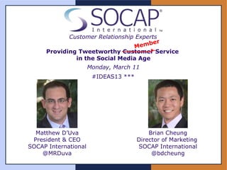 Customer Relationship Experts

     Providing Tweetworthy Customer Service
              in the Social Media Age
                      Monday, March 11
                       #IDEAS13 ***




  Matthew D’Uva                           Brian Cheung
 President & CEO                      Director of Marketing
SOCAP International                   SOCAP International
    @MRDuva                                @bdcheung
 