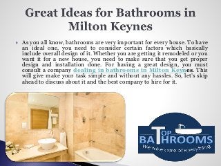  As you all know, bathrooms are very important for every house. To have
an ideal one, you need to consider certain factors which basically
include overall design of it. Whether you are getting it remodeled or you
want it for a new house, you need to make sure that you get proper
design and installation done. For having a great design, you must
consult a company dealing in bathrooms in Milton Keynes. This
will give make your task simple and without any hassles. So, let’s skip
ahead to discuss about it and the best company to hire for it.
 