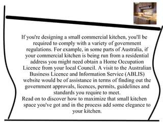 If you're designing a small commercial kitchen, you'll be
required to comply with a variety of government
regulations. For example, in some parts of Australia, if
your commercial kitchen is being run from a residential
address you might need obtain a Home Occupation
Licence from your local Council. A visit to the Australian
Business Licence and Information Service (ABLIS)
website would be of assistance in terms of finding out the
government approvals, licences, permits, guidelines and
standards you require to meet.
Read on to discover how to maximize that small kitchen
space you've got and in the process add some elegance to
your kitchen.
 