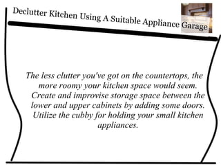 Declutter Kitchen Using A Suitable Appliance Garage
The less clutter you've got on the countertops, the
more roomy your kitchen space would seem.
Create and improvise storage space between the
lower and upper cabinets by adding some doors.
Utilize the cubby for holding your small kitchen
appliances.
 
