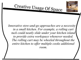 Creative Usage Of Space
Innovative stow-and-go approaches are a necessity
in a small kitchen. For example, a rolling cart
tuck could neatly slide under your kitchen island
to provide extra workspace whenever needed.
The rolling cart may be wheeled throughout the
entire kitchen to offer multiple cooks additional
room.
 
