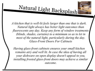 Natural Light Backsplash
A kitchen that is well-lit feels larger than one that is dark.
Natural light always has better light outcomes than
fluorescents any day. Keep any form of window treatments
(blinds, shades, curtains) to a minimum so as to let in
most of the natural light, particularly during the day.
Glass-Front Doors For Cabinets
Having glass-front cabinets ensures your small kitchen
remains airy and well lit. In case the idea of having all
your dishware on open display doesn't appeal to you,
installing frosted glass-front doors may achieve a similar
outcome.
 