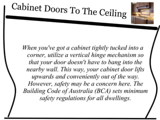 Cabinet Doors To The Ceiling
When you've got a cabinet tightly tucked into a
corner, utilize a vertical hinge mechanism so
that your door doesn't have to bang into the
nearby wall. This way, your cabinet door lifts
upwards and conveniently out of the way.
However, safety may be a concern here. The
Building Code of Australia (BCA) sets minimum
safety regulations for all dwellings.
 