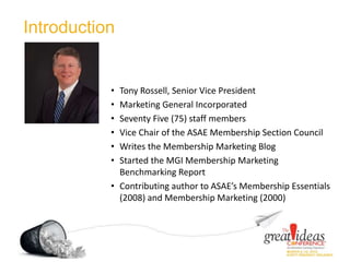 Introduction
• Tony Rossell, Senior Vice President
• Marketing General Incorporated
• Seventy Five (75) staff members
• Vice Chair of the ASAE Membership Section Council
• Writes the Membership Marketing Blog
• Started the MGI Membership Marketing
Benchmarking Report
• Contributing author to ASAE’s Membership Essentials
(2008) and Membership Marketing (2000)
 
