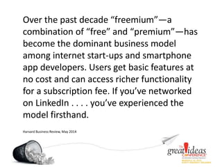 Over the past decade “freemium”—a
combination of “free” and “premium”—has
become the dominant business model
among internet start-ups and smartphone
app developers. Users get basic features at
no cost and can access richer functionality
for a subscription fee. If you’ve networked
on LinkedIn . . . . you’ve experienced the
model firsthand.
Harvard Business Review, May 2014
 