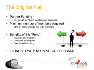 The Original Plan
• Partner Funding
– Pay an upfront “dues” fees to further discounts
• Minimum number of members required
– 25% of total workforce had to be members
• Benefits of this “Fund”
– Input into our programs
– Discounts on programs
– Specialized Reporting
• LAUNCH IT WITH NO INPUT OR FEEDBACk
 