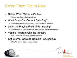 Going From Old to New
• Define What Makes a Partner
– Spend significant dollars with us
• What Does Our Current Data Say?
– Identify organizations that we could identify as partners
• Level the Playing Field of Partnership
– Ensure that all companies can be a partner, regardless of size
• Vet the Program with the Industry
– Get Feedback on value, partner benefits
• Set Internal Goals to Remain Focused On
– New Goal was about engagement
 