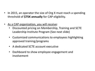 GCI SPENDING THRESHOLD AND
BENEFITS
• In 2015, an operator the size of Org X must reach a spending
threshold of $75K annually for CAP eligibility.
• As a CAP organization, you will receive:
• Discounted pricing on Membership, Training and SCTE
Leadership Institute Program (See next slide)
• Customized communications to employees highlighting
approved training/programs
• A dedicated SCTE account executive
• Dashboard to show employee engagement and
involvement
 
