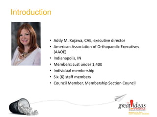 Introduction
• Addy M. Kujawa, CAE, executive director
• American Association of Orthopaedic Executives
(AAOE)
• Indianapolis, IN
• Members: Just under 1,400
• Individual membership
• Six (6) staff members
• Council Member, Membership Section Council
 