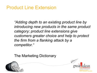 Product Line Extension
“Adding depth to an existing product line by
introducing new products in the same product
category; product line extensions give
customers greater choice and help to protect
the firm from a flanking attack by a
competitor.“
The Marketing Dictionary
 
