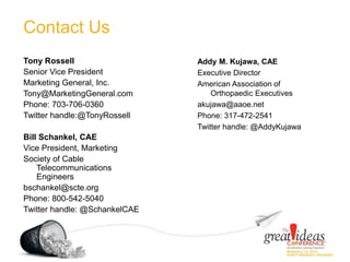Contact Us
Tony Rossell
Senior Vice President
Marketing General, Inc.
Tony@MarketingGeneral.com
Phone: 703-706-0360
Twitter handle:@TonyRossell
Bill Schankel, CAE
Vice President, Marketing
Society of Cable
Telecommunications
Engineers
bschankel@scte.org
Phone: 800-542-5040
Twitter handle: @SchankelCAE
Addy M. Kujawa, CAE
Executive Director
American Association of
Orthopaedic Executives
akujawa@aaoe.net
Phone: 317-472-2541
Twitter handle: @AddyKujawa
 