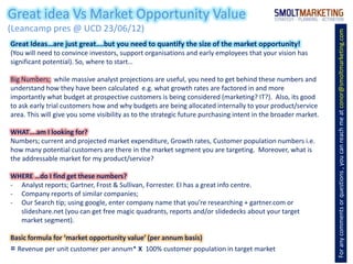 Great idea Vs Market Opportunity Value
(Leancamp pres @ UCD 23/06/12)




                                                                                                               For any comments or questions , you can reach me at conor@smoltmarketing.com
Great Ideas…are just great….but you need to quantify the size of the market opportunity!
(You will need to convince investors, support organisations and early employees that your vision has
significant potential). So, where to start…

Big Numbers; while massive analyst projections are useful, you need to get behind these numbers and
understand how they have been calculated e.g. what growth rates are factored in and more
importantly what budget at prospective customers is being considered (marketing? IT?). Also, its good
to ask early trial customers how and why budgets are being allocated internally to your product/service
area. This will give you some visibility as to the strategic future purchasing intent in the broader market.

WHAT….am I looking for?
Numbers; current and projected market expenditure, Growth rates, Customer population numbers i.e.
how many potential customers are there in the market segment you are targeting. Moreover, what is
the addressable market for my product/service?

WHERE …do I find get these numbers?
- Analyst reports; Gartner, Frost & Sullivan, Forrester. EI has a great info centre.
- Company reports of similar companies;
- Our Search tip; using google, enter company name that you’re researching + gartner.com or
  slideshare.net (you can get free magic quadrants, reports and/or slidedecks about your target
  market segment).

Basic formula for ‘market opportunity value’ (per annum basis)
= Revenue per unit customer per annum* X       100% customer population in target market
 
