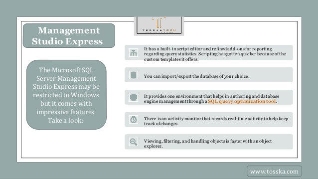 Management
Studio Express
The Microsoft SQL
Server Management
Studio Expressmay be
restricted to Windows
but it comes with
impressive features.
Take a look:
It has a built-inscript editor and refined add-onsfor reporting
regarding querystatistics. Scriptinghasgottenquicker becauseofthe
custom templatesit offers.
You canimport/export thedatabaseofyour choice.
It provides one environment that helps in authoring and database
engine managementthrough a SQL query optimization tool.
There is an activitymonitorthat recordsreal-timeactivitytohelp keep
trackof changes.
Viewing, filtering, and handling objectsisfaster with an object
explorer.
www.tosska.com
 