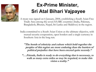Ex-Prime Minister,
Sri Atal Bihari Vajpayee
A treaty was signed on 6 January, 2004, establishing a South Asian Free
Trade Area among the seven SAARC countries (India, Pakistan,
Bangladesh, Bhutan, Nepal, Sri Lanka and Maldives) in the region.
India committed to a South Asian Union as the ultimate objective, with
mutual security cooperation, open borders and a single currency in
Southern Asia in the long run.
"The bonds of ethnicity and culture which hold together the
peoples of this region are more enduring than the barriers of
political prejudice that have been erected quite recently.“
”….Friends, India is ready to do everything that is necessary, to
walk as many extra miles as may be required, to make this
vision a reality.”
 