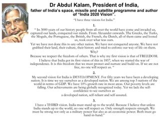 Dr Abdul Kalam, President of India,
father of India’s space, missile and satellite programme and author
of “India 2020 Vision”.
“I have three visions for India.”
1.
“ In 3000 years of our history people from all over the world have come and invaded us,
captured our lands, conquered our minds. From Alexander onwards. The Greeks, the Turks,
the Moguls, the Portuguese, the British, the French, the Dutch, all of them came and looted
us, took over what was ours.
Yet we have not done this to any other nation. We have not conquered anyone. We have not
grabbed their land, their culture, their history and tried to enforce our way of life on them.
Why?
Because we respect the freedom of others. That is why my first vision is that of FREEDOM.
I believe that India got its first vision of this in 1857, when we started the war of
independence. It is this freedom that we must protect and nurture and build on. If we are not
free, no one will respect us. “
2.
My second vision for India is DEVELOPMENT. For fifty years we have been a developing
nation. It is time we see ourselves as a developed nation. We are among top 5 nations of the
world in terms of GDP. We have 10% growth rate in most areas. Our poverty levels are
falling. Our achievements are being globally recognized today. Yet we lack the self-
confidence to see ourselves as
a developed nation, self-reliant and self-assured.
3.
I have a THIRD vision. India must stand up to the world. Because I believe that unless
India stands up to the world, no one will respect us. Only strength respects strength. We
must be strong not only as a military power but also as an economic power. Both must go
hand-in-hand.”
 