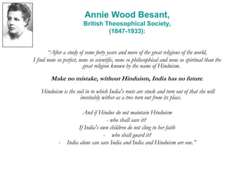 Annie Wood Besant,
British Theosophical Society,
(1847-1933):
“After a study of some forty years and more of the great religions of the world,
I find none so perfect, none so scientific, none so philosophical and none so spiritual than the
great religion known by the name of Hinduism.
Make no mistake, without Hinduism, India has no future.
Hinduism is the soil in to which India's roots are stuck and torn out of that she will
inevitably wither as a tree torn out from its place.
And if Hindus do not maintain Hinduism
- who shall save it?
If India's own children do not cling to her faith
- who shall guard it?
- India alone can save India and India and Hinduism are one.”
 