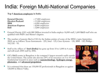 India: Foreign Multi-National Companies
Top 5 American employers in India:
General Electric: : 17,800 employees
Hewlett-Packard : 11,000 employees
IBM : 6,000 employees
American Express : 4,000 employees
Dell : 3,800 employees
 General Electric (GE) with $80 Million invested in India employs 16,000 staff, 1,600 R&D staff who are
qualified with PhD’s and Master’s degrees.
 The number of patents filed in USA by the Indian entities of some of the MNCs (upto September,
2002) are as follows: Texas Instruments - 225, Intel - 125, Cisco Systems - 120, IBM - 120, Phillips -
102, GE - 95.
 Staff at the offices of Intel (India) has gone up from 10 to 1,000 in 4 years,
and will reach 2000 staff by 2006.
 GE's R&D centre in Bangalore is the company's largest research outfit outside
the United States. The centre also devotes 20% of its resources on 5 to 10 year
fundamental research in areas such as nanotechnology, hydrogen energy,
photonics, and advanced propulsion.
 It is estimated that there are 150,000 IT professionals in Bangalore as against
120,000 in Silicon Valley.
 